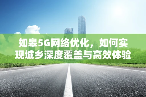 如皋5G网络优化，如何实现城乡深度覆盖与高效体验？