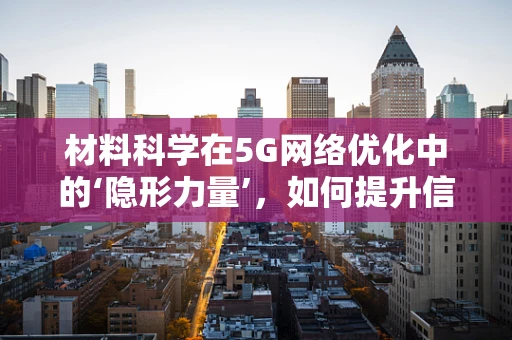 材料科学在5G网络优化中的‘隐形力量’，如何提升信号穿透与覆盖？