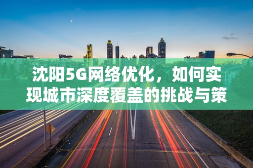 沈阳5G网络优化，如何实现城市深度覆盖的挑战与策略？