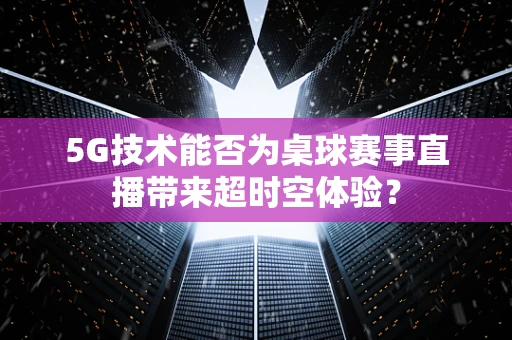 5G技术能否为桌球赛事直播带来超时空体验？