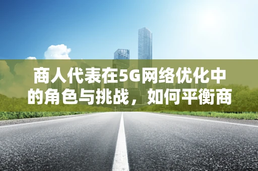 商人代表在5G网络优化中的角色与挑战，如何平衡商业利益与技术优化？