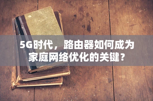 5G时代，路由器如何成为家庭网络优化的关键？