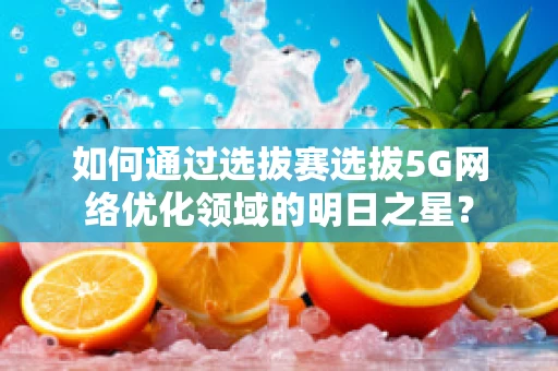 如何通过选拔赛选拔5G网络优化领域的明日之星？