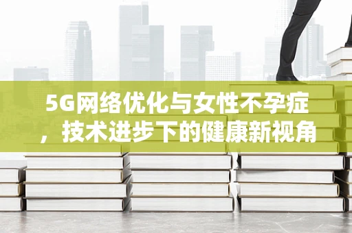 5G网络优化与女性不孕症，技术进步下的健康新视角？