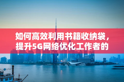 如何高效利用书籍收纳袋，提升5G网络优化工作者的阅读效率？