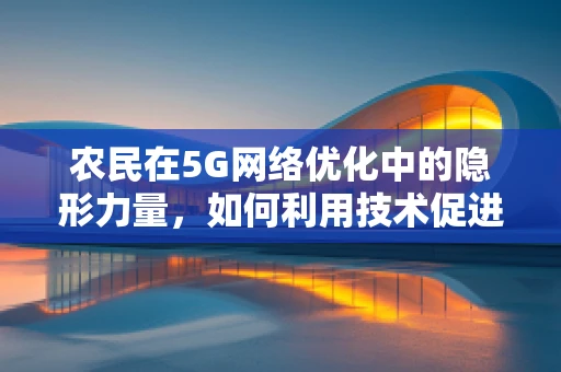 农民在5G网络优化中的隐形力量，如何利用技术促进农村数字化转型？