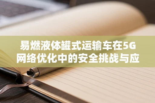 易燃液体罐式运输车在5G网络优化中的安全挑战与应对策略