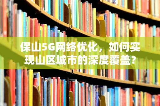 保山5G网络优化，如何实现山区城市的深度覆盖？