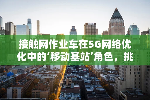 接触网作业车在5G网络优化中的‘移动基站’角色，挑战与机遇？