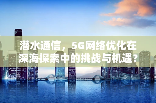 潜水通信，5G网络优化在深海探索中的挑战与机遇？