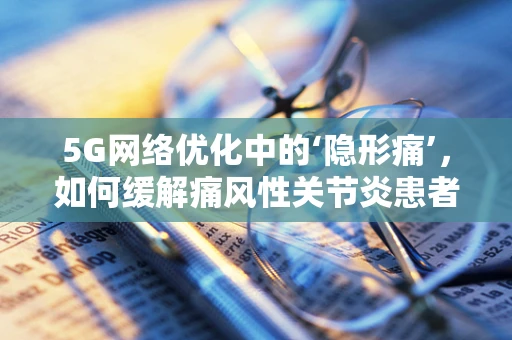 5G网络优化中的‘隐形痛’，如何缓解痛风性关节炎患者的数字鸿沟？