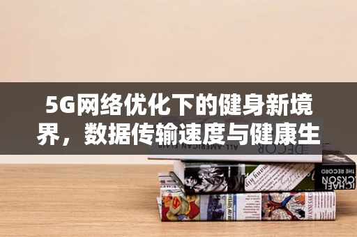 5G网络优化下的健身新境界，数据传输速度与健康生活的完美融合