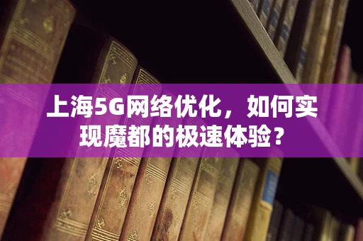 上海5G网络优化，如何实现魔都的极速体验？