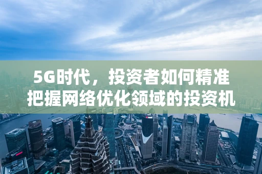 5G时代，投资者如何精准把握网络优化领域的投资机遇？