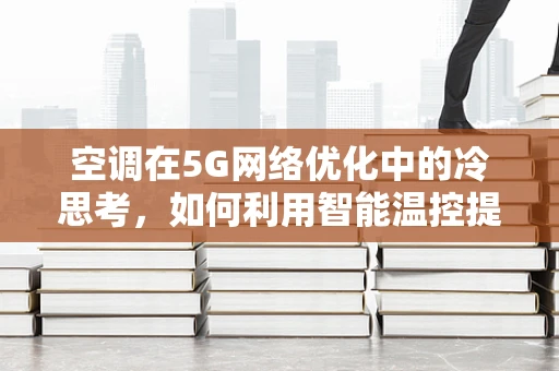 空调在5G网络优化中的冷思考，如何利用智能温控提升网络性能？