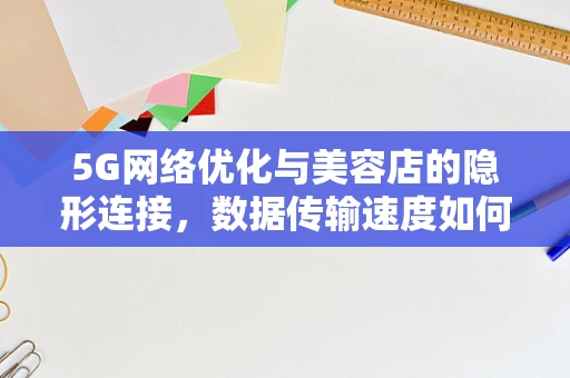 5G网络优化与美容店的隐形连接，数据传输速度如何影响顾客体验？