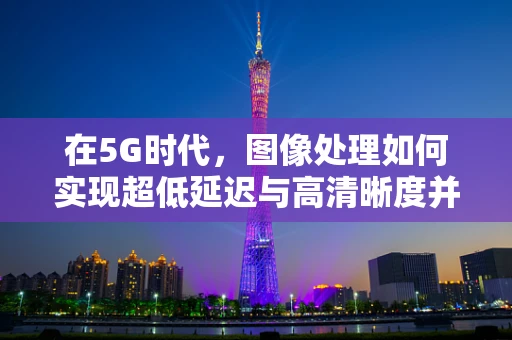 在5G时代，图像处理如何实现超低延迟与高清晰度并存的速度与激情？