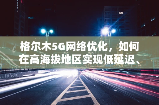 格尔木5G网络优化，如何在高海拔地区实现低延迟、广覆盖？