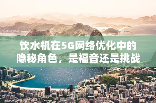 饮水机在5G网络优化中的隐秘角色，是福音还是挑战？