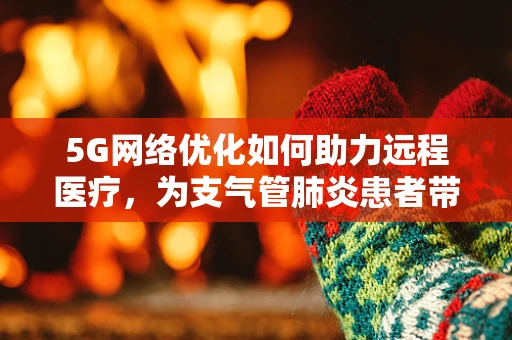 5G网络优化如何助力远程医疗，为支气管肺炎患者带来新希望？