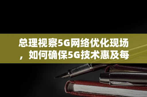 总理视察5G网络优化现场，如何确保5G技术惠及每一个角落？