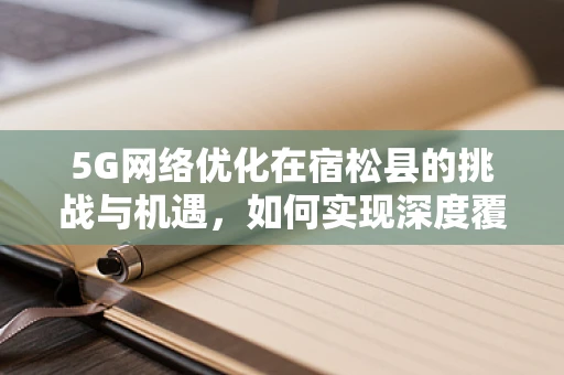 5G网络优化在宿松县的挑战与机遇，如何实现深度覆盖与高效运维？