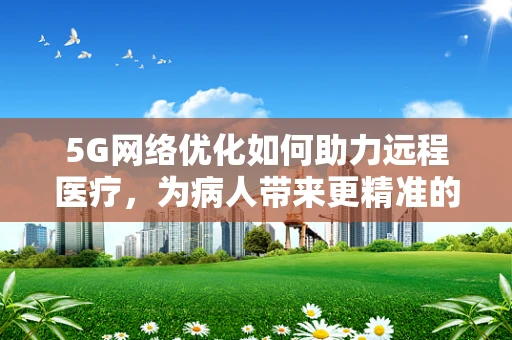 5G网络优化如何助力远程医疗，为病人带来更精准的医疗服务？