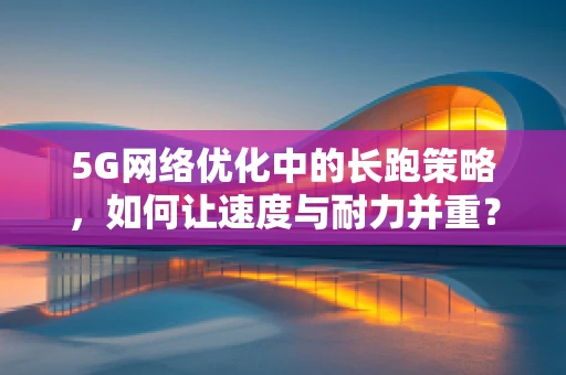 5G网络优化中的长跑策略，如何让速度与耐力并重？