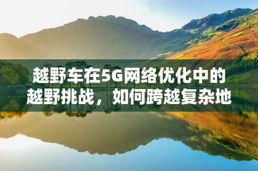 越野车在5G网络优化中的越野挑战，如何跨越复杂地形实现稳定连接？