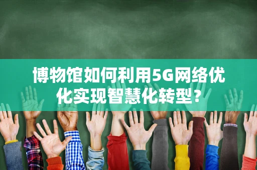 博物馆如何利用5G网络优化实现智慧化转型？