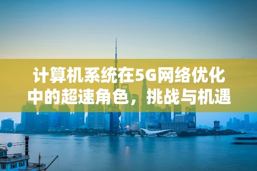 计算机系统在5G网络优化中的超速角色，挑战与机遇？