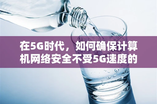 在5G时代，如何确保计算机网络安全不受5G速度的牵连？