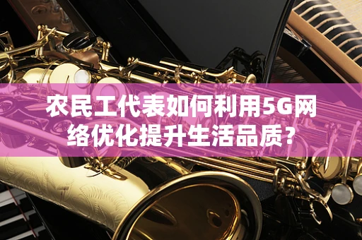 农民工代表如何利用5G网络优化提升生活品质？