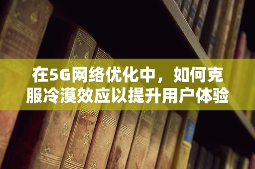 在5G网络优化中，如何克服冷漠效应以提升用户体验？