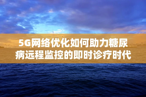 5G网络优化如何助力糖尿病远程监控的即时诊疗时代？