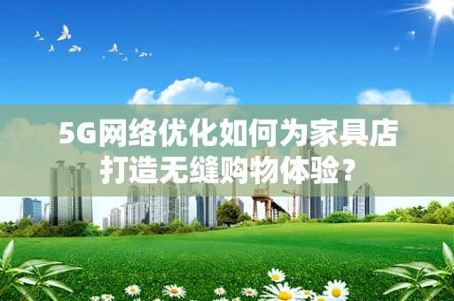 5G网络优化如何为家具店打造无缝购物体验？