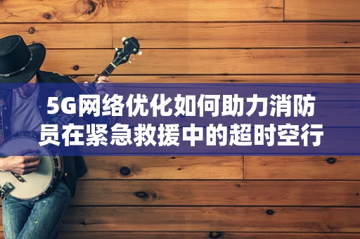 5G网络优化如何助力消防员在紧急救援中的超时空行动？