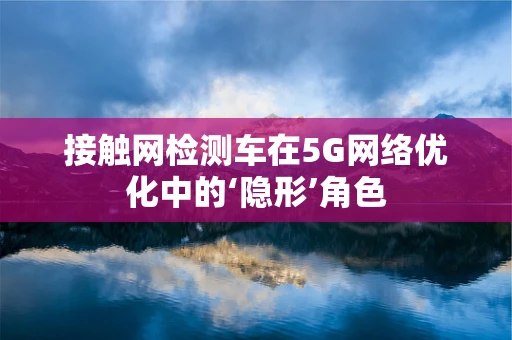 接触网检测车在5G网络优化中的‘隐形’角色