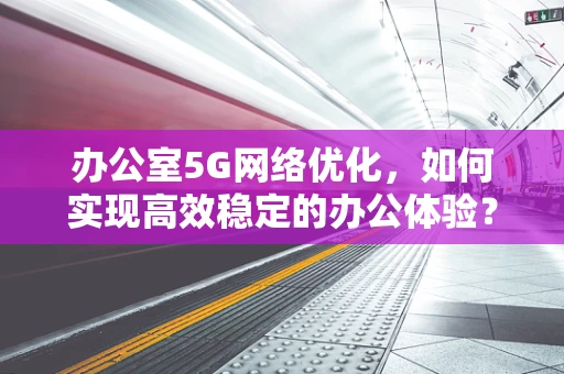 办公室5G网络优化，如何实现高效稳定的办公体验？