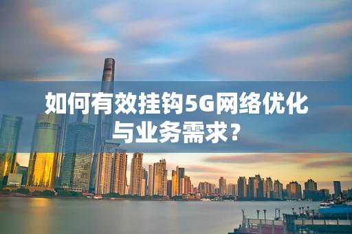 如何有效挂钩5G网络优化与业务需求？