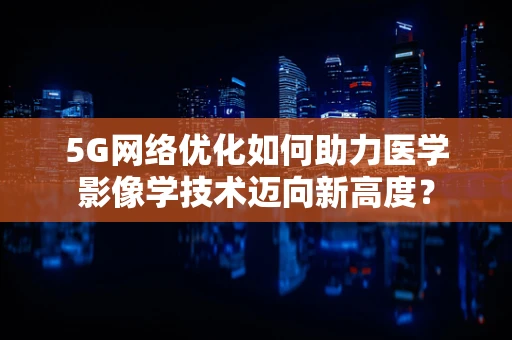 5G网络优化如何助力医学影像学技术迈向新高度？