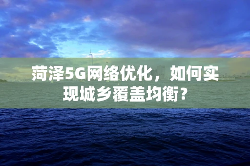 菏泽5G网络优化，如何实现城乡覆盖均衡？