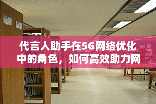 代言人助手在5G网络优化中的角色，如何高效助力网络性能提升？