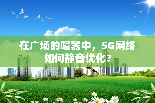 在广场的喧嚣中，5G网络如何静音优化？