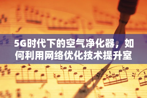 5G时代下的空气净化器，如何利用网络优化技术提升室内空气质量？