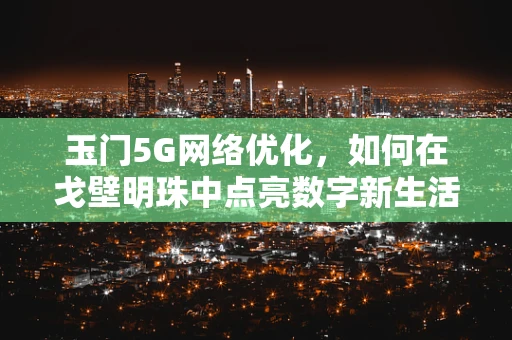 玉门5G网络优化，如何在戈壁明珠中点亮数字新生活？