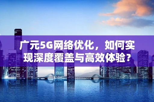 广元5G网络优化，如何实现深度覆盖与高效体验？