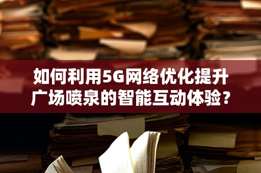 如何利用5G网络优化提升广场喷泉的智能互动体验？