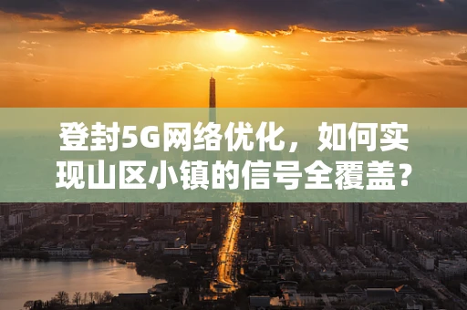 登封5G网络优化，如何实现山区小镇的信号全覆盖？