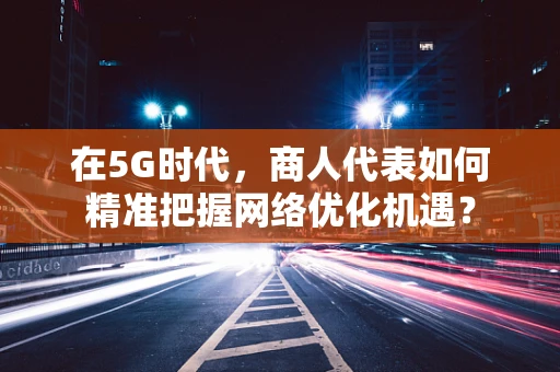 在5G时代，商人代表如何精准把握网络优化机遇？